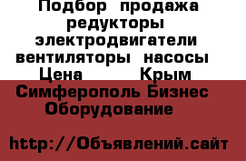 Подбор, продажа редукторы, электродвигатели, вентиляторы, насосы › Цена ­ 123 - Крым, Симферополь Бизнес » Оборудование   